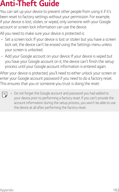 Appendix 162Anti-Theft GuideYou can set up your device to prevent other people from using it if it&apos;s been reset to factory settings without your permission. For example, if your device is lost, stolen, or wiped, only someone with your Google account or screen lock information can use the device.All you need to make sure your device is protected is:• Set a screen lock: If your device is lost or stolen but you have a screen lock set, the device can&apos;t be erased using the Settings menu unless your screen is unlocked.• Add your Google account on your device: If your device is wiped but you have your Google account on it, the device can&apos;t finish the setup process until your Google account information is entered again.After your device is protected, you&apos;ll need to either unlock your screen or enter your Google account password if you need to do a factory reset. This ensures that you or someone you trust is doing the reset.• Do not forget the Google account and password you had added to your device prior to performing a factory reset. If you can&apos;t provide the account information during the setup process, you won&apos;t be able to use the device at all after performing the factory reset.
