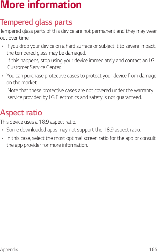 Appendix 165More informationTempered glass partsTempered glass parts of this device are not permanent and they may wear out over time.• If you drop your device on a hard surface or subject it to severe impact, the tempered glass may be damaged.If this happens, stop using your device immediately and contact an LG Customer Service Center.• You can purchase protective cases to protect your device from damage on the market.Note that these protective cases are not covered under the warranty service provided by LG Electronics and safety is not guaranteed.Aspect ratioThis device uses a 18:9 aspect ratio.• Some downloaded apps may not support the 18:9 aspect ratio.• In this case, select the most optimal screen ratio for the app or consult the app provider for more information.