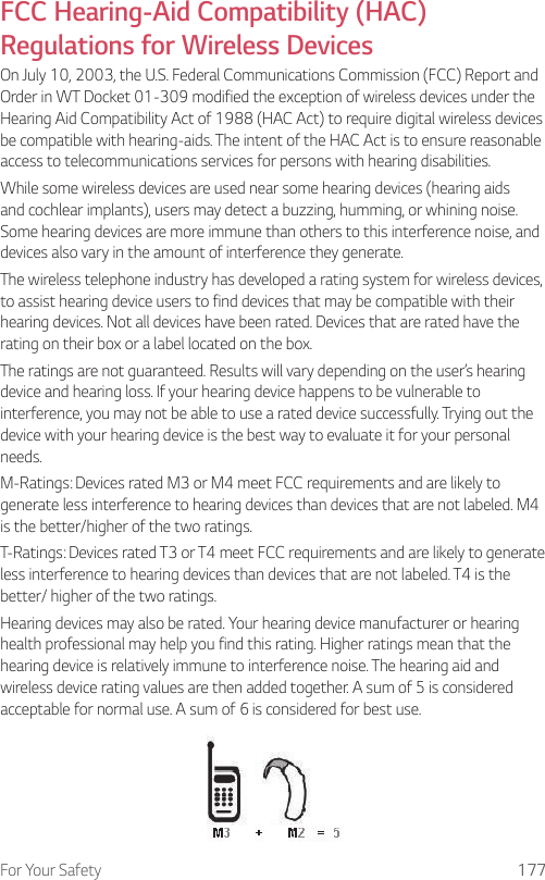 For Your Safety 177FCC Hearing-Aid Compatibility (HAC) Regulations for Wireless DevicesOn July 10, 2003, the U.S. Federal Communications Commission (FCC) Report and Order in WT Docket 01-309 modified the exception of wireless devices under the Hearing Aid Compatibility Act of 1988 (HAC Act) to require digital wireless devices be compatible with hearing-aids. The intent of the HAC Act is to ensure reasonable access to telecommunications services for persons with hearing disabilities.While some wireless devices are used near some hearing devices (hearing aids and cochlear implants), users may detect a buzzing, humming, or whining noise. Some hearing devices are more immune than others to this interference noise, and devices also vary in the amount of interference they generate.The wireless telephone industry has developed a rating system for wireless devices, to assist hearing device users to find devices that may be compatible with their hearing devices. Not all devices have been rated. Devices that are rated have the rating on their box or a label located on the box.The ratings are not guaranteed. Results will vary depending on the user’s hearing device and hearing loss. If your hearing device happens to be vulnerable to interference, you may not be able to use a rated device successfully. Trying out the device with your hearing device is the best way to evaluate it for your personal needs.M-Ratings: Devices rated M3 or M4 meet FCC requirements and are likely to generate less interference to hearing devices than devices that are not labeled. M4 is the better/higher of the two ratings.T-Ratings: Devices rated T3 or T4 meet FCC requirements and are likely to generate less interference to hearing devices than devices that are not labeled. T4 is the better/ higher of the two ratings.Hearing devices may also be rated. Your hearing device manufacturer or hearing health professional may help you find this rating. Higher ratings mean that the hearing device is relatively immune to interference noise. The hearing aid and wireless device rating values are then added together. A sum of 5 is considered acceptable for normal use. A sum of 6 is considered for best use.