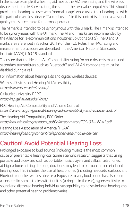 For Your Safety 178In the above example, if a hearing aid meets the M2 level rating and the wireless device meets the M3 level rating, the sum of the two values equal M5. This should provide the hearing aid user with “normal usage” while using their hearing aid with the particular wireless device. “Normal usage” in this context is defined as a signal quality that’s acceptable for normal operation.The M mark is intended to be synonymous with the U mark. The T mark is intended to be synonymous with the UT mark. The M and T marks are recommended by the Alliance for Telecommunications Industries Solutions (ATIS). The U and UT marks are referenced in Section 20.19 of the FCC Rules. The HAC rating and measurement procedure are described in the American National Standards Institute (ANSI) C63.19 standard.To ensure that the Hearing Aid Compatibility rating for your device is maintained, secondary transmitters such as Bluetooth® and WLAN components must be disabled during a call.For information about hearing aids and digital wireless devices:Wireless Devices and Hearing Aid Accessibility http://www.accesswireless.org/Gallaudet University, RERC http://tap.gallaudet.edu/Voice/FCC Hearing Aid Compatibility and Volume Control https://www.fcc.gov/general/hearing-aid-compatibility-and-volume-controlThe Hearing Aid Compatibility FCC Order http://hraunfoss.fcc.gov/edocs_public/attachmatch/FCC-03-168A1.pdfHearing Loss Association of America [HLAA] http://hearingloss.org/content/telephones-and-mobile-devicesCaution! Avoid Potential Hearing LossProlonged exposure to loud sounds (including music) is the most common cause of preventable hearing loss. Some scientific research suggests that using portable audio devices, such as portable music players and cellular telephones, at high volume settings for long durations may lead to permanent noiseinduced hearing loss. This includes the use of headphones (including headsets, earbuds and Bluetooth or other wireless devices). Exposure to very loud sound has also been associated in some studies with tinnitus (a ringing in the ear), hypersensitivity to sound and distorted hearing. Individual susceptibility to noise-induced hearing loss and other potential hearing problems varies.