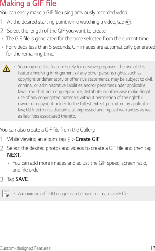 Custom-designed Features 17Making a GIF fileYou can easily make a GIF file using previously recorded video.1  At the desired starting point while watching a video, tap  .2  Select the length of the GIF you want to create.• The GIF file is generated for the time selected from the current time.• For videos less than 5 seconds, GIF images are automatically generated for the remaining time.• You may use this feature solely for creative purposes. The use of this feature involving infringement of any other person’s rights, such as copyright or defamatory or offensive statements, may be subject to civil, criminal, or administrative liabilities and/or penalties under applicable laws. You shall not copy, reproduce, distribute, or otherwise make illegal use of any copyrighted materials without permission of the rightful owner or copyright holder. To the fullest extent permitted by applicable law, LG Electronics disclaims all expressed and implied warranties as well as liabilities associated thereto.You can also create a GIF file from the Gallery.1  While viewing an album, tap     Create GIF.2  Select the desired photos and videos to create a GIF file and then tap NEXT.• You can add more images and adjust the GIF speed, screen ratio, and file order.3  Tap SAVE.• A maximum of 100 images can be used to create a GIF file.