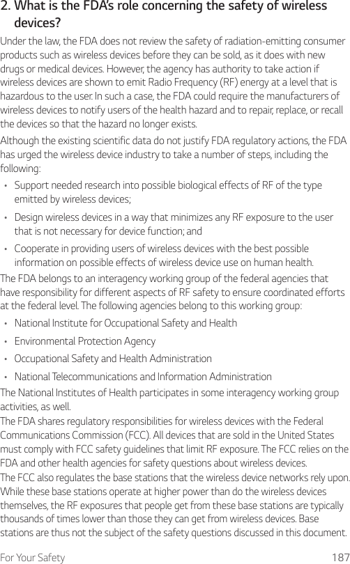 For Your Safety 1872.  What is the FDA’s role concerning the safety of wirelessdevices?Under the law, the FDA does not review the safety of radiation-emitting consumer products such as wireless devices before they can be sold, as it does with new drugs or medical devices. However, the agency has authority to take action if wireless devices are shown to emit Radio Frequency (RF) energy at a level that is hazardous to the user. In such a case, the FDA could require the manufacturers of wireless devices to notify users of the health hazard and to repair, replace, or recall the devices so that the hazard no longer exists.Although the existing scientific data do not justify FDA regulatory actions, the FDA has urged the wireless device industry to take a number of steps, including the following:• Support needed research into possible biological effects of RF of the type emitted by wireless devices;• Design wireless devices in a way that minimizes any RF exposure to the user that is not necessary for device function; and• Cooperate in providing users of wireless devices with the best possible information on possible effects of wireless device use on human health.The FDA belongs to an interagency working group of the federal agencies that have responsibility for different aspects of RF safety to ensure coordinated efforts at the federal level. The following agencies belong to this working group:• National Institute for Occupational Safety and Health• Environmental Protection Agency• Occupational Safety and Health Administration• National Telecommunications and Information AdministrationThe National Institutes of Health participates in some interagency working group activities, as well.The FDA shares regulatory responsibilities for wireless devices with the Federal Communications Commission (FCC). All devices that are sold in the United States must comply with FCC safety guidelines that limit RF exposure. The FCC relies on the FDA and other health agencies for safety questions about wireless devices.The FCC also regulates the base stations that the wireless device networks rely upon. While these base stations operate at higher power than do the wireless devices themselves, the RF exposures that people get from these base stations are typically thousands of times lower than those they can get from wireless devices. Base stations are thus not the subject of the safety questions discussed in this document.