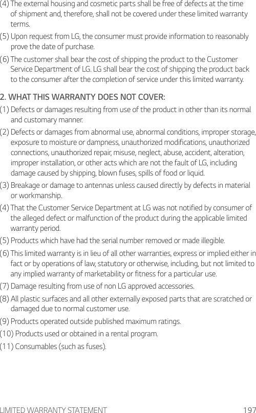 LIMITED WARRANTY STATEMENT 197(4)  The external housing and cosmetic parts shall be free of defects at the time of shipment and, therefore, shall not be covered under these limited warranty terms.(5)  Upon request from LG, the consumer must provide information to reasonably prove the date of purchase.(6)  The customer shall bear the cost of shipping the product to the Customer Service Department of LG. LG shall bear the cost of shipping the product back to the consumer after the completion of service under this limited warranty.2. WHAT THIS WARRANTY DOES NOT COVER:(1)  Defects or damages resulting from use of the product in other than its normal and customary manner.(2)  Defects or damages from abnormal use, abnormal conditions, improper storage, exposure to moisture or dampness, unauthorized modifications, unauthorized connections, unauthorized repair, misuse, neglect, abuse, accident, alteration, improper installation, or other acts which are not the fault of LG, including damage caused by shipping, blown fuses, spills of food or liquid.(3)  Breakage or damage to antennas unless caused directly by defects in material or workmanship.(4)  That the Customer Service Department at LG was not notified by consumer of the alleged defect or malfunction of the product during the applicable limited warranty period.(5) Products which have had the serial number removed or made illegible.(6)  This limited warranty is in lieu of all other warranties, express or implied either in fact or by operations of law, statutory or otherwise, including, but not limited to any implied warranty of marketability or fitness for a particular use.(7) Damage resulting from use of non LG approved accessories.(8)  All plastic surfaces and all other externally exposed parts that are scratched or damaged due to normal customer use.(9) Products operated outside published maximum ratings.(10) Products used or obtained in a rental program.(11) Consumables (such as fuses).