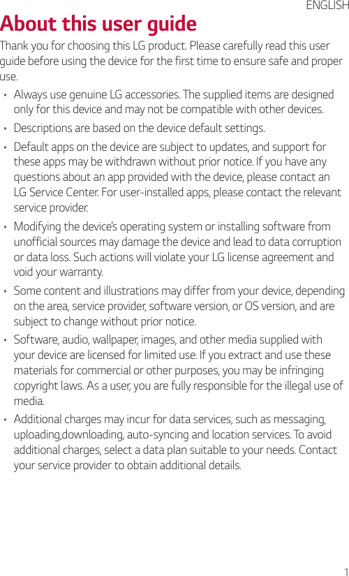 1About this user guideThank you for choosing this LG product. Please carefully read this user guide before using the device for the first time to ensure safe and proper use.• Always use genuine LG accessories. The supplied items are designed only for this device and may not be compatible with other devices.• Descriptions are based on the device default settings.• Default apps on the device are subject to updates, and support for these apps may be withdrawn without prior notice. If you have any questions about an app provided with the device, please contact an LG Service Center. For user-installed apps, please contact the relevant service provider.• Modifying the device’s operating system or installing software from unofficial sources may damage the device and lead to data corruption or data loss. Such actions will violate your LG license agreement and void your warranty.• Some content and illustrations may differ from your device, depending on the area, service provider, software version, or OS version, and are subject to change without prior notice.• Software, audio, wallpaper, images, and other media supplied with your device are licensed for limited use. If you extract and use these materials for commercial or other purposes, you may be infringing copyright laws. As a user, you are fully responsible for the illegal use of media.• Additional charges may incur for data services, such as messaging, uploading,downloading, auto-syncing and location services. To avoid additional charges, select a data plan suitable to your needs. Contact your service provider to obtain additional details.ENGLISH