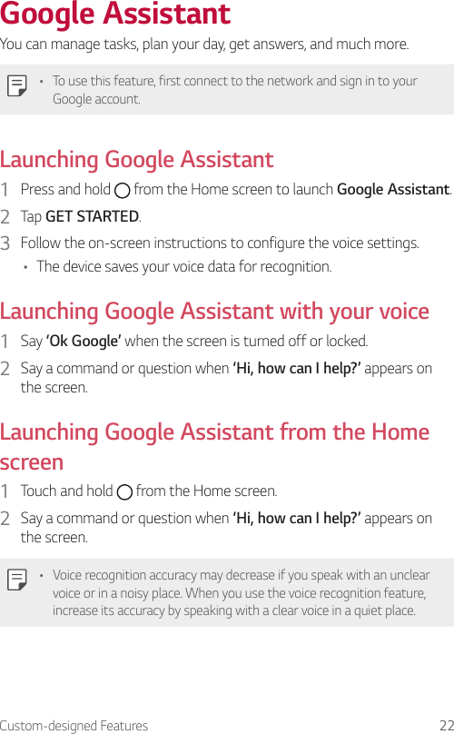Custom-designed Features 22Google AssistantYou can manage tasks, plan your day, get answers, and much more.• To use this feature, first connect to the network and sign in to your Google account.Launching Google Assistant1  Press and hold   from the Home screen to launch Google Assistant.2  Tap GET STARTED.3  Follow the on-screen instructions to configure the voice settings.• The device saves your voice data for recognition.Launching Google Assistant with your voice1  Say ‘Ok Google’ when the screen is turned off or locked.2  Say a command or question when ‘Hi, how can I help?’ appears on the screen.Launching Google Assistant from the Home screen1  Touch and hold   from the Home screen.2  Say a command or question when ‘Hi, how can I help?’ appears on the screen.• Voice recognition accuracy may decrease if you speak with an unclear voice or in a noisy place. When you use the voice recognition feature, increase its accuracy by speaking with a clear voice in a quiet place.
