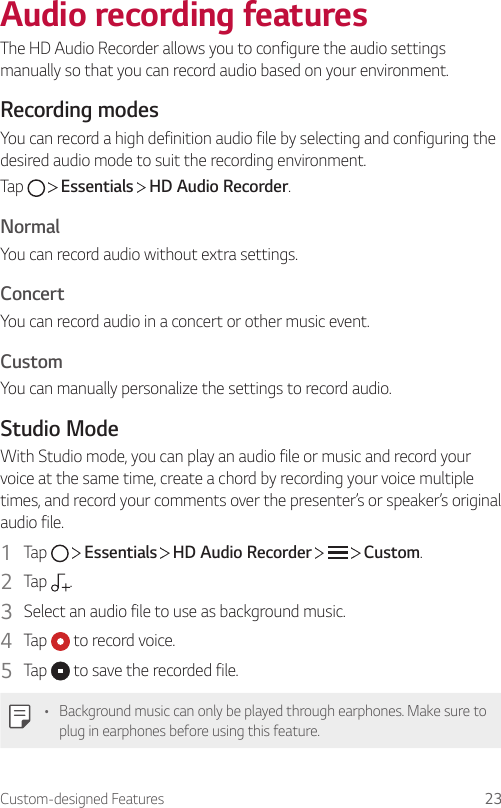 Custom-designed Features 23Audio recording featuresThe HD Audio Recorder allows you to configure the audio settings manually so that you can record audio based on your environment.Recording modesYou can record a high definition audio file by selecting and configuring the desired audio mode to suit the recording environment.Tap     Essentials   HD Audio Recorder.NormalYou can record audio without extra settings.ConcertYou can record audio in a concert or other music event.CustomYou can manually personalize the settings to record audio.Studio ModeWith Studio mode, you can play an audio file or music and record your voice at the same time, create a chord by recording your voice multiple times, and record your comments over the presenter’s or speaker’s original audio file.1  Tap     Essentials   HD Audio Recorder       Custom.2  Tap  .3  Select an audio file to use as background music.4  Tap   to record voice.5  Tap   to save the recorded file.• Background music can only be played through earphones. Make sure to plug in earphones before using this feature.
