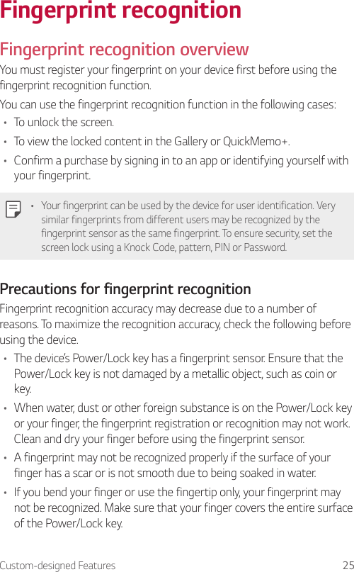 Custom-designed Features 25Fingerprint recognitionFingerprint recognition overviewYou must register your fingerprint on your device first before using the fingerprint recognition function.You can use the fingerprint recognition function in the following cases:• To unlock the screen.• To view the locked content in the Gallery or QuickMemo+.• Confirm a purchase by signing in to an app or identifying yourself with your fingerprint.• Your fingerprint can be used by the device for user identification. Very similar fingerprints from different users may be recognized by the fingerprint sensor as the same fingerprint. To ensure security, set the screen lock using a Knock Code, pattern, PIN or Password.Precautions for fingerprint recognitionFingerprint recognition accuracy may decrease due to a number of reasons. To maximize the recognition accuracy, check the following before using the device.• The device’s Power/Lock key has a fingerprint sensor. Ensure that the Power/Lock key is not damaged by a metallic object, such as coin or key.• When water, dust or other foreign substance is on the Power/Lock key or your finger, the fingerprint registration or recognition may not work. Clean and dry your finger before using the fingerprint sensor.• A fingerprint may not be recognized properly if the surface of your finger has a scar or is not smooth due to being soaked in water.• If you bend your finger or use the fingertip only, your fingerprint may not be recognized. Make sure that your finger covers the entire surface of the Power/Lock key.