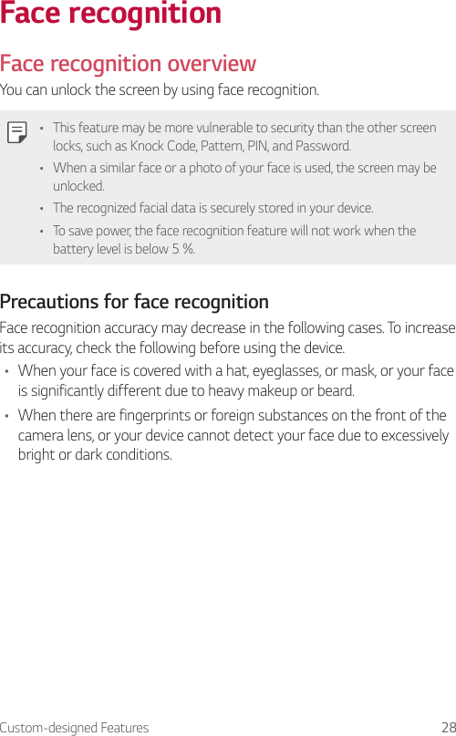 Custom-designed Features 28Face recognitionFace recognition overviewYou can unlock the screen by using face recognition.• This feature may be more vulnerable to security than the other screen locks, such as Knock Code, Pattern, PIN, and Password.• When a similar face or a photo of your face is used, the screen may be unlocked.• The recognized facial data is securely stored in your device.• To save power, the face recognition feature will not work when the battery level is below 5 %.Precautions for face recognitionFace recognition accuracy may decrease in the following cases. To increase its accuracy, check the following before using the device.• When your face is covered with a hat, eyeglasses, or mask, or your face is significantly different due to heavy makeup or beard.• When there are fingerprints or foreign substances on the front of the camera lens, or your device cannot detect your face due to excessively bright or dark conditions.