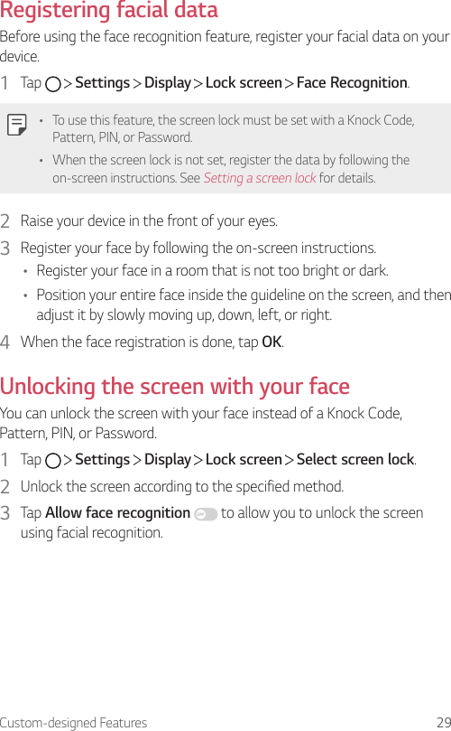 Custom-designed Features 29Registering facial dataBefore using the face recognition feature, register your facial data on your device.1  Tap     Settings   Display   Lock screen   Face Recognition.• To use this feature, the screen lock must be set with a Knock Code, Pattern, PIN, or Password.• When the screen lock is not set, register the data by following the on-screen instructions. See Setting a screen lock for details.2  Raise your device in the front of your eyes.3  Register your face by following the on-screen instructions.• Register your face in a room that is not too bright or dark.• Position your entire face inside the guideline on the screen, and then adjust it by slowly moving up, down, left, or right.4  When the face registration is done, tap OK.Unlocking the screen with your faceYou can unlock the screen with your face instead of a Knock Code, Pattern, PIN, or Password.1  Tap     Settings   Display   Lock screen   Select screen lock.2  Unlock the screen according to the specified method.3  Tap Allow face recognition   to allow you to unlock the screen using facial recognition.