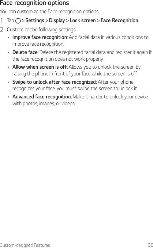 Custom-designed Features 30Face recognition optionsYou can customize the Face recognition options.1  Tap     Settings   Display   Lock screen   Face Recognition.2  Customize the following settings.• Improve face recognition: Add facial data in various conditions to improve face recognition.• Delete face: Delete the registered facial data and register it again if the face recognition does not work properly.• Allow when screen is off: Allows you to unlock the screen by raising the phone in front of your face while the screen is off.• Swipe to unlock after face recognized: After your phone recognizes your face, you must swipe the screen to unlock it.• Advanced face recognition: Make it harder to unlock your device with photos, images, or videos.