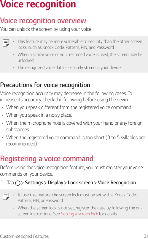 Custom-designed Features 31Voice recognitionVoice recognition overviewYou can unlock the screen by using your voice.• This feature may be more vulnerable to security than the other screen locks, such as Knock Code, Pattern, PIN, and Password.• When a similar voice or your recorded voice is used, the screen may be unlocked.• The recognized voice data is securely stored in your device.Precautions for voice recognitionVoice recognition accuracy may decrease in the following cases. To increase its accuracy, check the following before using the device.• When you speak different from the registered voice command.• When you speak in a noisy place.• When the microphone hole is covered with your hand or any foreign substances.• When the registered voice command is too short (3 to 5 syllables are recommended).Registering a voice commandBefore using the voice recognition feature, you must register your voice commands on your device.1  Tap     Settings   Display   Lock screen   Voice Recognition.• To use this feature, the screen lock must be set with a Knock Code, Pattern, PIN, or Password.• When the screen lock is not set, register the data by following the on-screen instructions. See Setting a screen lock for details.