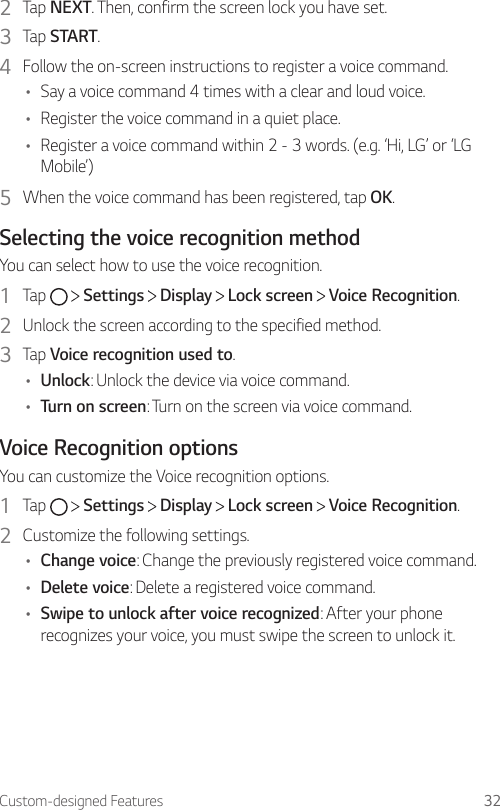 Custom-designed Features 322  Tap NEXT. Then, confirm the screen lock you have set.3  Tap START.4  Follow the on-screen instructions to register a voice command.• Say a voice command 4 times with a clear and loud voice.• Register the voice command in a quiet place.• Register a voice command within 2 - 3 words. (e.g. ‘Hi, LG’ or ‘LG Mobile’)5  When the voice command has been registered, tap OK.Selecting the voice recognition methodYou can select how to use the voice recognition.1  Tap     Settings   Display   Lock screen   Voice Recognition.2  Unlock the screen according to the specified method.3  Tap Voice recognition used to.• Unlock: Unlock the device via voice command.• Turn on screen: Turn on the screen via voice command.Voice Recognition optionsYou can customize the Voice recognition options.1  Tap     Settings   Display   Lock screen   Voice Recognition.2  Customize the following settings.• Change voice: Change the previously registered voice command.• Delete voice: Delete a registered voice command.• Swipe to unlock after voice recognized: After your phone recognizes your voice, you must swipe the screen to unlock it.