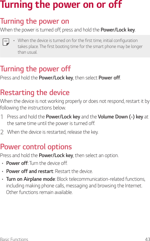 Basic Functions 43Turning the power on or offTurning the power onWhen the power is turned off, press and hold the Power/Lock key.• When the device is turned on for the first time, initial configuration takes place. The first booting time for the smart phone may be longer than usual.Turning the power offPress and hold the Power/Lock key, then select Power off.Restarting the deviceWhen the device is not working properly or does not respond, restart it by following the instructions below.1  Press and hold the Power/Lock key and the Volume Down (-) key at the same time until the power is turned off.2  When the device is restarted, release the key.Power control optionsPress and hold the Power/Lock key, then select an option.• Power off: Turn the device off.• Power off and restart: Restart the device.• Turn on Airplane mode: Block telecommunication-related functions, including making phone calls, messaging and browsing the Internet. Other functions remain available.