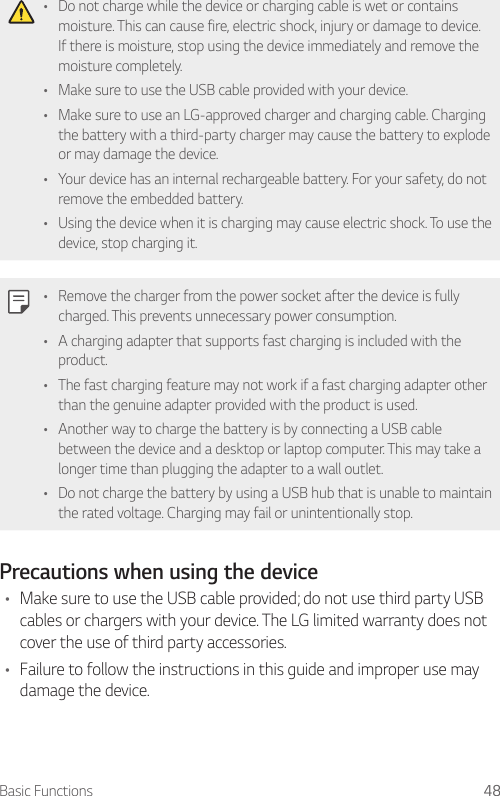 Basic Functions 48• Do not charge while the device or charging cable is wet or contains moisture. This can cause fire, electric shock, injury or damage to device. If there is moisture, stop using the device immediately and remove the moisture completely.• Make sure to use the USB cable provided with your device.• Make sure to use an LG-approved charger and charging cable. Charging the battery with a third-party charger may cause the battery to explode or may damage the device.• Your device has an internal rechargeable battery. For your safety, do not remove the embedded battery.• Using the device when it is charging may cause electric shock. To use the device, stop charging it.• Remove the charger from the power socket after the device is fully charged. This prevents unnecessary power consumption.• A charging adapter that supports fast charging is included with the product.• The fast charging feature may not work if a fast charging adapter other than the genuine adapter provided with the product is used.• Another way to charge the battery is by connecting a USB cable between the device and a desktop or laptop computer. This may take a longer time than plugging the adapter to a wall outlet.• Do not charge the battery by using a USB hub that is unable to maintain the rated voltage. Charging may fail or unintentionally stop.Precautions when using the device• Make sure to use the USB cable provided; do not use third party USB cables or chargers with your device. The LG limited warranty does not cover the use of third party accessories.• Failure to follow the instructions in this guide and improper use may damage the device.