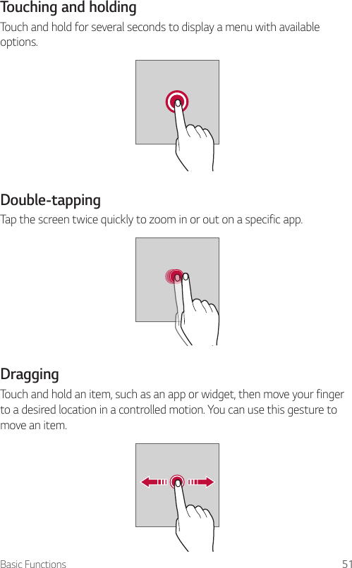 Basic Functions 51Touching and holdingTouch and hold for several seconds to display a menu with available options.Double-tappingTap the screen twice quickly to zoom in or out on a specific app.DraggingTouch and hold an item, such as an app or widget, then move your finger to a desired location in a controlled motion. You can use this gesture to move an item.