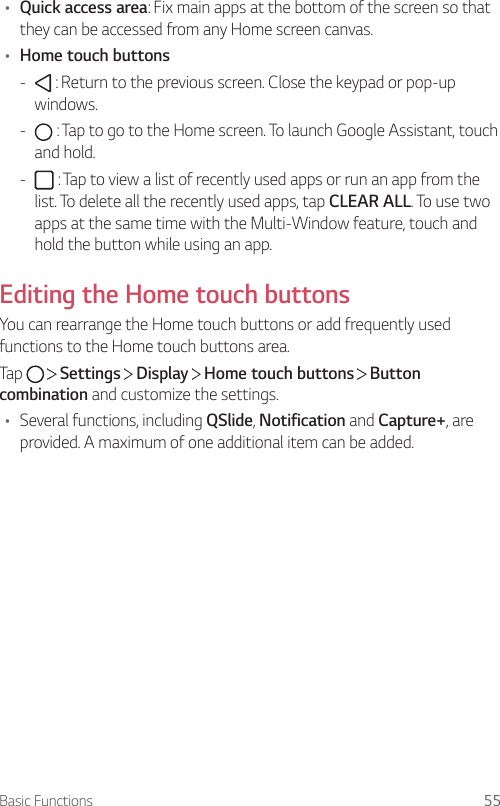 Basic Functions 55• Quick access area: Fix main apps at the bottom of the screen so that they can be accessed from any Home screen canvas.• Home touch buttons -  : Return to the previous screen. Close the keypad or pop-up windows. -  : Tap to go to the Home screen. To launch Google Assistant, touch and hold. -  : Tap to view a list of recently used apps or run an app from the list. To delete all the recently used apps, tap CLEAR ALL. To use two apps at the same time with the Multi-Window feature, touch and hold the button while using an app.Editing the Home touch buttonsYou can rearrange the Home touch buttons or add frequently used functions to the Home touch buttons area.Tap     Settings   Display   Home touch buttons   Button combination and customize the settings.• Several functions, including QSlide, Notification and Capture+, are provided. A maximum of one additional item can be added.