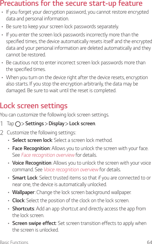 Basic Functions 64Precautions for the secure start-up feature• If you forget your decryption password, you cannot restore encrypted data and personal information.• Be sure to keep your screen lock passwords separately.• If you enter the screen lock passwords incorrectly more than the specified times, the device automatically resets itself and the encrypted data and your personal information are deleted automatically and they cannot be restored.• Be cautious not to enter incorrect screen lock passwords more than the specified times.• When you turn on the device right after the device resets, encryption also starts. If you stop the encryption arbitrarily, the data may be damaged. Be sure to wait until the reset is completed.Lock screen settingsYou can customize the following lock screen settings.1  Tap     Settings   Display   Lock screen.2  Customize the following settings:• Select screen lock: Select a screen lock method.• Face Recognition: Allows you to unlock the screen with your face. See Face recognition overview for details.• Voice Recognition: Allows you to unlock the screen with your voice command. See Voice recognition overview for details.• Smart Lock: Select trusted items so that if you are connected to or near one, the device is automatically unlocked.• Wallpaper: Change the lock screen background wallpaper.• Clock: Select the position of the clock on the lock screen.• Shortcuts: Add an app shortcut and directly access the app from the lock screen.• Screen swipe effect: Set screen transition effects to apply when the screen is unlocked.