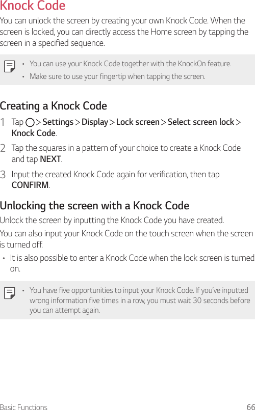 Basic Functions 66Knock CodeYou can unlock the screen by creating your own Knock Code. When the screen is locked, you can directly access the Home screen by tapping the screen in a specified sequence.• You can use your Knock Code together with the KnockOn feature.• Make sure to use your fingertip when tapping the screen.Creating a Knock Code1  Tap     Settings   Display   Lock screen   Select screen lock   Knock Code.2  Tap the squares in a pattern of your choice to create a Knock Code and tap NEXT.3  Input the created Knock Code again for verification, then tap CONFIRM.Unlocking the screen with a Knock CodeUnlock the screen by inputting the Knock Code you have created.You can also input your Knock Code on the touch screen when the screen is turned off.• It is also possible to enter a Knock Code when the lock screen is turned on.• You have five opportunities to input your Knock Code. If you’ve inputted wrong information five times in a row, you must wait 30 seconds before you can attempt again.