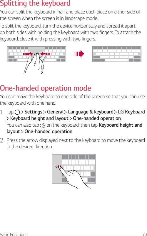Basic Functions 73Splitting the keyboardYou can split the keyboard in half and place each piece on either side of the screen when the screen is in landscape mode.To split the keyboard, turn the device horizontally and spread it apart on both sides with holding the keyboard with two fingers. To attach the keyboard, close it with pressing with two fingers.One-handed operation modeYou can move the keyboard to one side of the screen so that you can use the keyboard with one hand.1  Tap     Settings   General   Language &amp; keyboard   LG Keyboard  Keyboard height and layout   One-handed operation.You can also tap  on the keyboard, then tap Keyboard height and layout  One-handed operation.2  Press the arrow displayed next to the keyboard to move the keyboard in the desired direction.