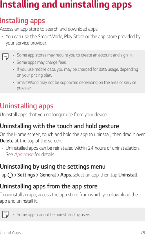 Useful Apps 79Installing and uninstalling appsInstalling appsAccess an app store to search and download apps.• You can use the SmartWorld, Play Store or the app store provided by your service provider.• Some app stores may require you to create an account and sign in.• Some apps may charge fees.• If you use mobile data, you may be charged for data usage, depending on your pricing plan.• SmartWorld may not be supported depending on the area or service provider.Uninstalling appsUninstall apps that you no longer use from your device.Uninstalling with the touch and hold gestureOn the Home screen, touch and hold the app to uninstall, then drag it over Delete at the top of the screen.• Uninstalled apps can be reinstalled within 24 hours of uninstallation. See App trash for details.Uninstalling by using the settings menuTap     Settings   General   Apps, select an app, then tap Uninstall.Uninstalling apps from the app storeTo uninstall an app, access the app store from which you download the app and uninstall it.• Some apps cannot be uninstalled by users.