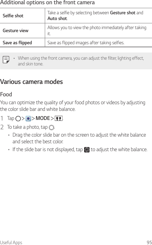 Useful Apps 95Additional options on the front cameraSelfie shot Take a selfie by selecting between Gesture shot and Auto shot.Gesture view Allows you to view the photo immediately after taking it.Save as flipped Save as flipped images after taking selfies.• When using the front camera, you can adjust the filter, lighting effect, and skin tone.Various camera modesFoodYou can optimize the quality of your food photos or videos by adjusting the color slide bar and white balance.1  Tap         MODE    .2  To take a photo, tap  .• Drag the color slide bar on the screen to adjust the white balance and select the best color.• If the slide bar is not displayed, tap   to adjust the white balance.