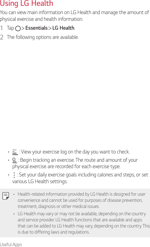 Useful AppsUsing LG HealthYou can view main information on LG Health and manage the amount of physical exercise and health information.1  Tap     Essentials   LG Health.2  The following options are available.•  : View your exercise log on the day you want to check.•  : Begin tracking an exercise. The route and amount of your physical exercise are recorded for each exercise type.•  : Set your daily exercise goals including calories and steps, or set various LG Health settings.• Health-related information provided by LG Health is designed for user convenience and cannot be used for purposes of disease prevention, treatment, diagnosis or other medical issues.• LG Health may vary or may not be available, depending on the country and service provider. LG Health functions that are available and apps that can be added to LG Health may vary, depending on the country. This is due to differing laws and regulations.
