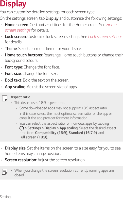 SettingsDisplayYou can customise detailed settings for each screen type.On the settings screen, tap Display and customise the following settings:• Home screen: Customise settings for the Home screen. See Home screen settings for details.• Lock screen: Customise lock screen settings. See Lock screen settings for details.• Theme: Select a screen theme for your device.• Home touch buttons: Rearrange Home touch buttons or change their background colours.• Font type: Change the font face.• Font size: Change the font size.• Bold text: Bold the text on the screen.• App scaling: Adjust the screen size of apps.Aspect ratio• This device uses 18:9 aspect ratio. - Some downloaded apps may not support 18:9 aspect ratio.In this case, select the most optimal screen ratio for the app or consult the app provider for more information. - You can select the aspect ratio for individual apps by tapping      Settings   Display   App scaling. Select the desired aspect ratio from Compatibility (16:9), Standard (16.7:9), and   Full screen (18:9).• Display size: Set the items on the screen to a size easy for you to see. Some items may change position.• Screen resolution: Adjust the screen resolution.• When you change the screen resolution, currently running apps are closed.