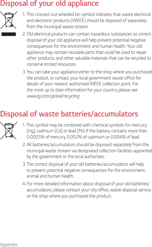 AppendixDisposal of your old appliance1.  This crossed-out wheeled bin symbol indicates that waste electrical and electronic products (WEEE) should be disposed of separately from the municipal waste stream.2.  Old electrical products can contain hazardous substances so correct disposal of your old appliance will help prevent potential negative consequences for the environment and human health. Your old appliance may contain reusable parts that could be used to repair other products, and other valuable materials that can be recycled to conserve limited resources.3.  You can take your appliance either to the shop where you purchased the product, or contact your local government waste office for details of your nearest authorised WEEE collection point. For the most up to date information for your country please see www.lg.com/global/recyclingDisposal of waste batteries/accumulators1.  This symbol may be combined with chemical symbols for mercury (Hg), cadmium (Cd) or lead (Pb) if the battery contains more than 0.0005% of mercury, 0.002% of cadmium or 0.004% of lead.2.  All batteries/accumulators should be disposed separately from the municipal waste stream via designated collection facilities appointed by the government or the local authorities.3.  The correct disposal of your old batteries/accumulators will help to prevent potential negative consequences for the environment, animal and human health.4.  For more detailed information about disposal of your old batteries/ accumulators, please contact your city office, waste disposal service or the shop where you purchased the product.