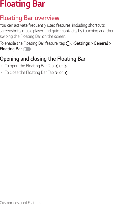 Custom-designed FeaturesFloating BarFloating Bar overviewYou can activate frequently used features, including shortcuts, screenshots, music player, and quick contacts, by touching and then swiping the Floating Bar on the screen.To enable the Floating Bar feature, tap   Settings   General Floating Bar  .Opening and closing the Floating Bar• To open the Floating Bar: Tap   or  .• To close the Floating Bar: Tap   or  .