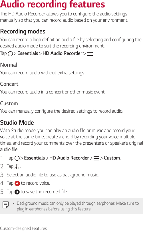 Custom-designed FeaturesAudio recording featuresThe HD Audio Recorder allows you to configure the audio settings manually so that you can record audio based on your environment.Recording modesYou can record a high definition audio file by selecting and configuring the desired audio mode to suit the recording environment.Tap   Essentials   HD Audio Recorder  .NormalYou can record audio without extra settings.ConcertYou can record audio in a concert or other music event.CustomYou can manually configure the desired settings to record audio.Studio ModeWith Studio mode, you can play an audio file or music and record your voice at the same time, create a chord by recording your voice multiple times, and record your comments over the presenter’s or speaker’s original audio file.1  Tap   Essentials   HD Audio Recorder   Custom.2  Tap  .3  Select an audio file to use as background music.4  Tap   to record voice.5  Tap   to save the recorded file.• Background music can only be played through earphones. Make sure to plug in earphones before using this feature.