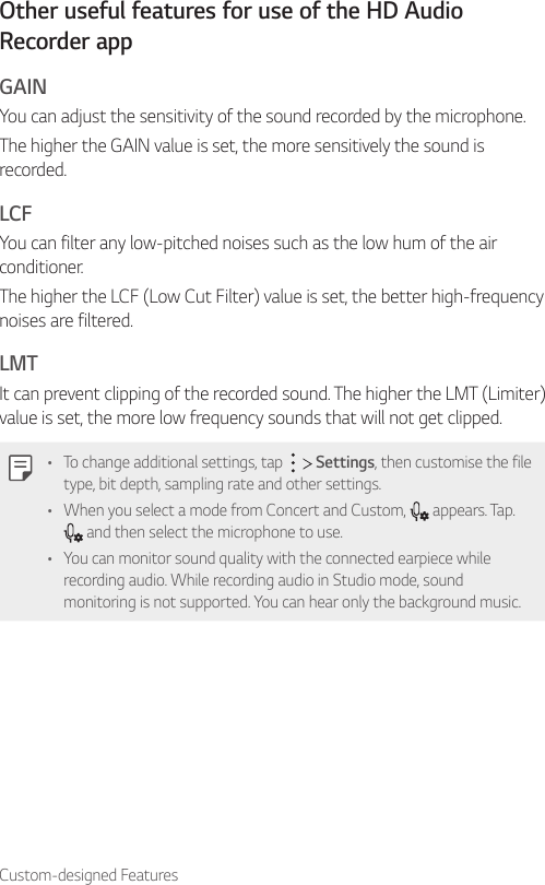 Custom-designed FeaturesOther useful features for use of the HD Audio Recorder appGAINYou can adjust the sensitivity of the sound recorded by the microphone.The higher the GAIN value is set, the more sensitively the sound is recorded.LCFYou can filter any low-pitched noises such as the low hum of the air conditioner.The higher the LCF (Low Cut Filter) value is set, the better high-frequency noises are filtered.LMTIt can prevent clipping of the recorded sound. The higher the LMT (Limiter) value is set, the more low frequency sounds that will not get clipped.• To change additional settings, tap     Settings, then customise the file type, bit depth, sampling rate and other settings.• When you select a mode from Concert and Custom,   appears. Tap.  and then select the microphone to use.• You can monitor sound quality with the connected earpiece while recording audio. While recording audio in Studio mode, sound monitoring is not supported. You can hear only the background music.