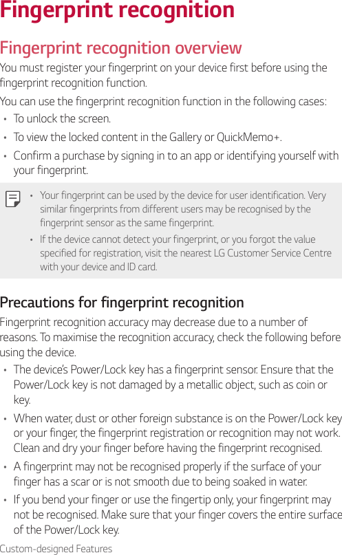 Custom-designed FeaturesFingerprint recognitionFingerprint recognition overviewYou must register your fingerprint on your device first before using the fingerprint recognition function.You can use the fingerprint recognition function in the following cases:• To unlock the screen.• To view the locked content in the Gallery or QuickMemo+.• Confirm a purchase by signing in to an app or identifying yourself with your fingerprint.• Your fingerprint can be used by the device for user identification. Very similar fingerprints from different users may be recognised by the fingerprint sensor as the same fingerprint.• If the device cannot detect your fingerprint, or you forgot the value specified for registration, visit the nearest LG Customer Service Centre with your device and ID card.Precautions for fingerprint recognitionFingerprint recognition accuracy may decrease due to a number of reasons. To maximise the recognition accuracy, check the following before using the device.• The device’s Power/Lock key has a fingerprint sensor. Ensure that the Power/Lock key is not damaged by a metallic object, such as coin or key.• When water, dust or other foreign substance is on the Power/Lock key or your finger, the fingerprint registration or recognition may not work. Clean and dry your finger before having the fingerprint recognised.• A fingerprint may not be recognised properly if the surface of your finger has a scar or is not smooth due to being soaked in water.• If you bend your finger or use the fingertip only, your fingerprint may not be recognised. Make sure that your finger covers the entire surface of the Power/Lock key.