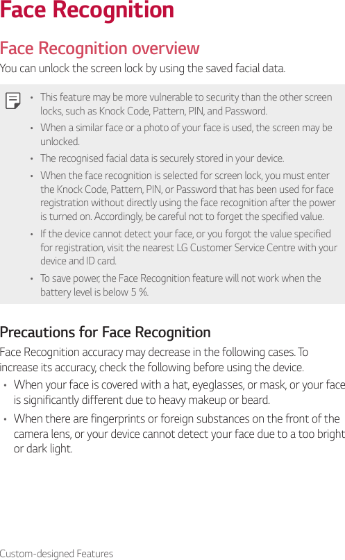 Custom-designed FeaturesFace RecognitionFace Recognition overviewYou can unlock the screen lock by using the saved facial data.• This feature may be more vulnerable to security than the other screen locks, such as Knock Code, Pattern, PIN, and Password.• When a similar face or a photo of your face is used, the screen may be unlocked.• The recognised facial data is securely stored in your device.• When the face recognition is selected for screen lock, you must enter the Knock Code, Pattern, PIN, or Password that has been used for face registration without directly using the face recognition after the power is turned on. Accordingly, be careful not to forget the specified value.• If the device cannot detect your face, or you forgot the value specified for registration, visit the nearest LG Customer Service Centre with your device and ID card.• To save power, the Face Recognition feature will not work when the battery level is below 5 %.Precautions for Face RecognitionFace Recognition accuracy may decrease in the following cases. To increase its accuracy, check the following before using the device.• When your face is covered with a hat, eyeglasses, or mask, or your face is significantly different due to heavy makeup or beard.• When there are fingerprints or foreign substances on the front of the camera lens, or your device cannot detect your face due to a too bright or dark light.
