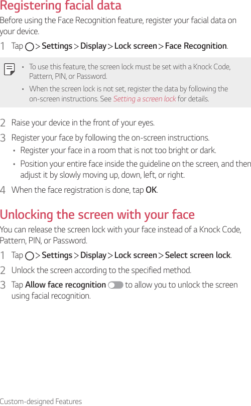 Custom-designed FeaturesRegistering facial dataBefore using the Face Recognition feature, register your facial data on your device.1  Tap     Settings   Display   Lock screen   Face Recognition.• To use this feature, the screen lock must be set with a Knock Code, Pattern, PIN, or Password.• When the screen lock is not set, register the data by following the on-screen instructions. See Setting a screen lock for details.2  Raise your device in the front of your eyes.3  Register your face by following the on-screen instructions.• Register your face in a room that is not too bright or dark.• Position your entire face inside the guideline on the screen, and then adjust it by slowly moving up, down, left, or right.4  When the face registration is done, tap OK.Unlocking the screen with your faceYou can release the screen lock with your face instead of a Knock Code, Pattern, PIN, or Password.1  Tap     Settings   Display   Lock screen   Select screen lock.2  Unlock the screen according to the specified method.3  Tap Allow face recognition  to allow you to unlock the screen using facial recognition.