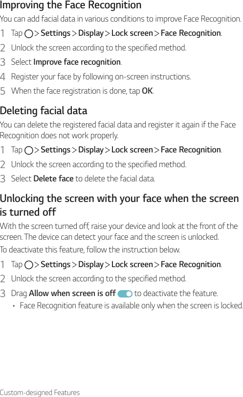 Custom-designed FeaturesImproving the Face RecognitionYou can add facial data in various conditions to improve Face Recognition.1  Tap     Settings   Display   Lock screen   Face Recognition.2  Unlock the screen according to the specified method.3  Select Improve face recognition.4  Register your face by following on-screen instructions.5  When the face registration is done, tap OK.Deleting facial dataYou can delete the registered facial data and register it again if the Face Recognition does not work properly.1  Tap     Settings   Display   Lock screen   Face Recognition.2  Unlock the screen according to the specified method.3  Select Delete face to delete the facial data.Unlocking the screen with your face when the screen is turned offWith the screen turned off, raise your device and look at the front of the screen. The device can detect your face and the screen is unlocked.To deactivate this feature, follow the instruction below.1  Tap     Settings   Display   Lock screen   Face Recognition.2  Unlock the screen according to the specified method.3  Drag Allow when screen is off  to deactivate the feature.• Face Recognition feature is available only when the screen is locked.