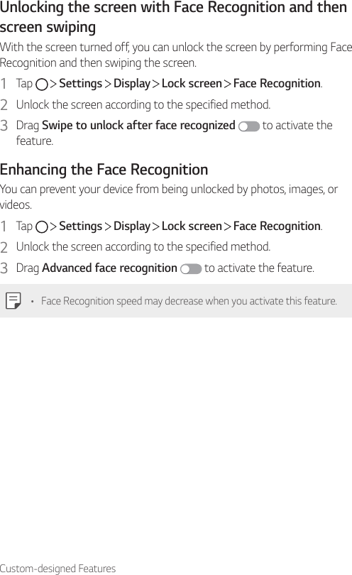 Custom-designed FeaturesUnlocking the screen with Face Recognition and then screen swipingWith the screen turned off, you can unlock the screen by performing Face Recognition and then swiping the screen.1  Tap     Settings   Display   Lock screen   Face Recognition.2  Unlock the screen according to the specified method.3  Drag Swipe to unlock after face recognized  to activate the feature.Enhancing the Face RecognitionYou can prevent your device from being unlocked by photos, images, or videos.1  Tap     Settings   Display   Lock screen   Face Recognition.2  Unlock the screen according to the specified method.3  Drag Advanced face recognition  to activate the feature.• Face Recognition speed may decrease when you activate this feature.