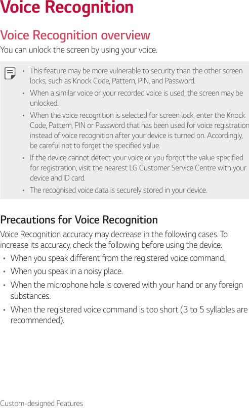 Custom-designed FeaturesVoice RecognitionVoice Recognition overviewYou can unlock the screen by using your voice.• This feature may be more vulnerable to security than the other screen locks, such as Knock Code, Pattern, PIN, and Password.• When a similar voice or your recorded voice is used, the screen may be unlocked.• When the voice recognition is selected for screen lock, enter the Knock Code, Pattern, PIN or Password that has been used for voice registration instead of voice recognition after your device is turned on. Accordingly, be careful not to forget the specified value.• If the device cannot detect your voice or you forgot the value specified for registration, visit the nearest LG Customer Service Centre with your device and ID card.• The recognised voice data is securely stored in your device.Precautions for Voice RecognitionVoice Recognition accuracy may decrease in the following cases. To increase its accuracy, check the following before using the device.• When you speak different from the registered voice command.• When you speak in a noisy place.• When the microphone hole is covered with your hand or any foreign substances.• When the registered voice command is too short (3 to 5 syllables are recommended).