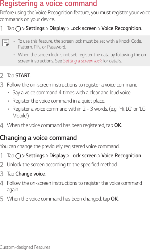 Custom-designed FeaturesRegistering a voice commandBefore using the Voice Recognition feature, you must register your voice commands on your device.1  Tap     Settings   Display   Lock screen   Voice Recognition.• To use this feature, the screen lock must be set with a Knock Code, Pattern, PIN, or Password.• When the screen lock is not set, register the data by following the on-screen instructions. See Setting a screen lock for details.2  Tap START.3  Follow the on-screen instructions to register a voice command.• Say a voice command 4 times with a clear and loud voice.• Register the voice command in a quiet place.• Register a voice command within 2 - 3 words. (e.g. ‘Hi, LG’ or ‘LG Mobile’)4  When the voice command has been registered, tap OK.Changing a voice commandYou can change the previously registered voice command.1  Tap     Settings   Display   Lock screen   Voice Recognition.2  Unlock the screen according to the specified method.3  Tap Change voice.4  Follow the on-screen instructions to register the voice command again.5  When the voice command has been changed, tap OK.