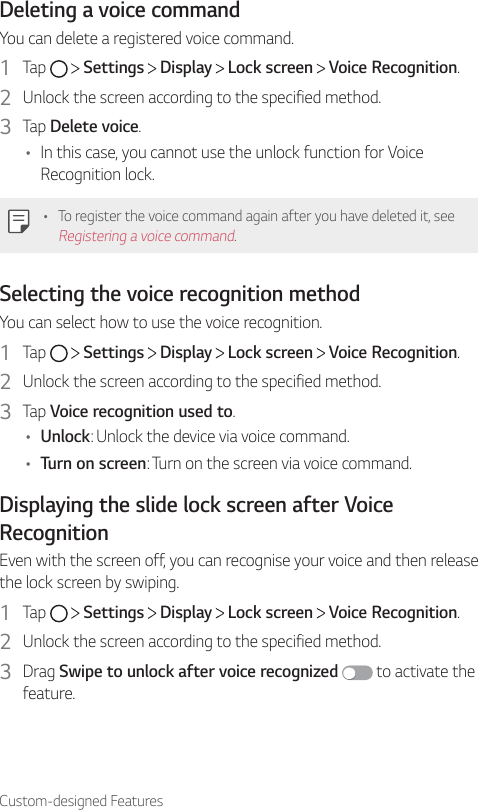 Custom-designed FeaturesDeleting a voice commandYou can delete a registered voice command.1  Tap     Settings   Display   Lock screen   Voice Recognition.2  Unlock the screen according to the specified method.3  Tap Delete voice.• In this case, you cannot use the unlock function for Voice Recognition lock.• To register the voice command again after you have deleted it, see Registering a voice command.Selecting the voice recognition methodYou can select how to use the voice recognition.1  Tap     Settings   Display   Lock screen   Voice Recognition.2  Unlock the screen according to the specified method.3  Tap Voice recognition used to.• Unlock: Unlock the device via voice command.• Turn on screen: Turn on the screen via voice command.Displaying the slide lock screen after Voice RecognitionEven with the screen off, you can recognise your voice and then release the lock screen by swiping.1  Tap     Settings   Display   Lock screen   Voice Recognition.2  Unlock the screen according to the specified method.3  Drag Swipe to unlock after voice recognized  to activate the feature.