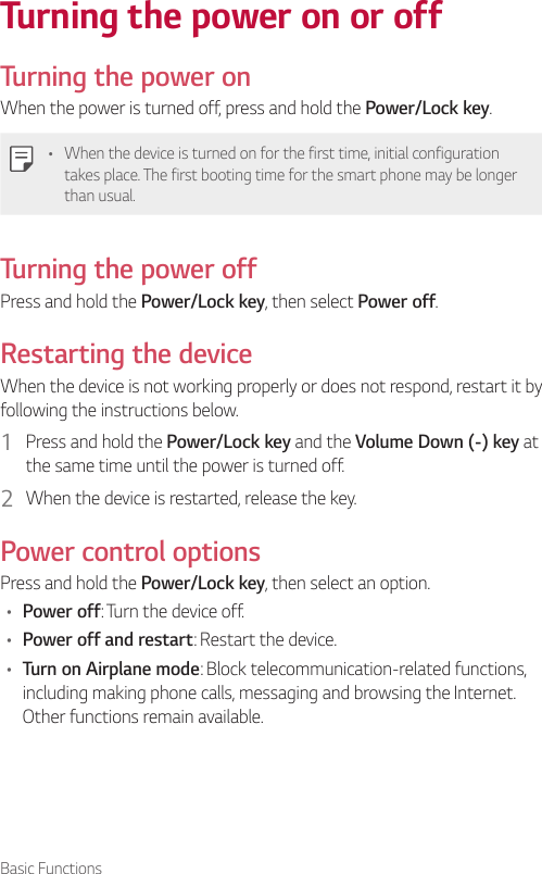 Basic FunctionsTurning the power on or offTurning the power onWhen the power is turned off, press and hold the Power/Lock key.• When the device is turned on for the first time, initial configuration takes place. The first booting time for the smart phone may be longer than usual.Turning the power offPress and hold the Power/Lock key, then select Power off.Restarting the deviceWhen the device is not working properly or does not respond, restart it by following the instructions below.1  Press and hold the Power/Lock key and the Volume Down (-) key at the same time until the power is turned off.2  When the device is restarted, release the key.Power control optionsPress and hold the Power/Lock key, then select an option.• Power off: Turn the device off.• Power off and restart: Restart the device.• Turn on Airplane mode: Block telecommunication-related functions, including making phone calls, messaging and browsing the Internet. Other functions remain available.