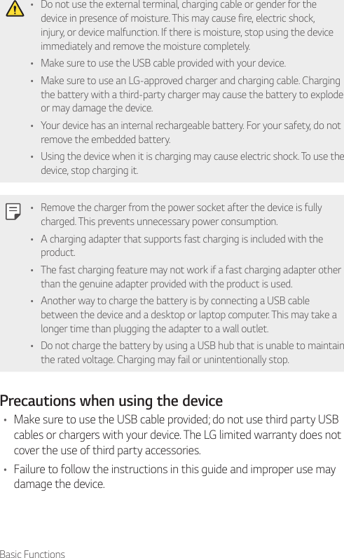 Basic Functions• Do not use the external terminal, charging cable or gender for the device in presence of moisture. This may cause fire, electric shock, injury, or device malfunction. If there is moisture, stop using the device immediately and remove the moisture completely.• Make sure to use the USB cable provided with your device.• Make sure to use an LG-approved charger and charging cable. Charging the battery with a third-party charger may cause the battery to explode or may damage the device.• Your device has an internal rechargeable battery. For your safety, do not remove the embedded battery.• Using the device when it is charging may cause electric shock. To use the device, stop charging it.• Remove the charger from the power socket after the device is fully charged. This prevents unnecessary power consumption.• A charging adapter that supports fast charging is included with the product.• The fast charging feature may not work if a fast charging adapter other than the genuine adapter provided with the product is used.• Another way to charge the battery is by connecting a USB cable between the device and a desktop or laptop computer. This may take a longer time than plugging the adapter to a wall outlet.• Do not charge the battery by using a USB hub that is unable to maintain the rated voltage. Charging may fail or unintentionally stop.Precautions when using the device• Make sure to use the USB cable provided; do not use third party USB cables or chargers with your device. The LG limited warranty does not cover the use of third party accessories.• Failure to follow the instructions in this guide and improper use may damage the device.