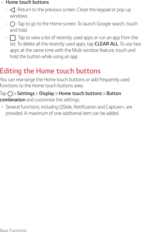 Basic Functions• Home touch buttons -  : Return to the previous screen. Close the keypad or pop-up windows. -  : Tap to go to the Home screen. To launch Google search, touch and hold. -  : Tap to view a list of recently used apps or run an app from the list. To delete all the recently used apps, tap CLEAR ALL. To use two apps at the same time with the Multi window feature, touch and hold the button while using an app.Editing the Home touch buttonsYou can rearrange the Home touch buttons or add frequently used functions to the Home touch buttons area.Tap     Settings   Display   Home touch buttons   Button combination and customise the settings.• Several functions, including QSlide, Notification and Capture+, are provided. A maximum of one additional item can be added.