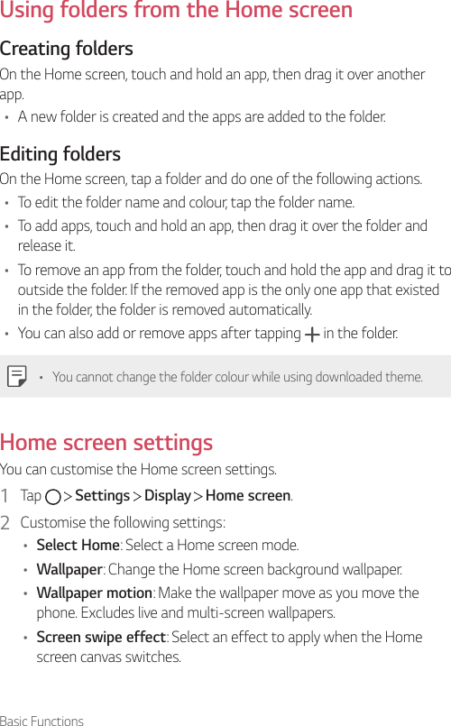 Basic FunctionsUsing folders from the Home screenCreating foldersOn the Home screen, touch and hold an app, then drag it over another app.• A new folder is created and the apps are added to the folder.Editing foldersOn the Home screen, tap a folder and do one of the following actions.• To edit the folder name and colour, tap the folder name.• To add apps, touch and hold an app, then drag it over the folder and release it.• To remove an app from the folder, touch and hold the app and drag it to outside the folder. If the removed app is the only one app that existed in the folder, the folder is removed automatically.• You can also add or remove apps after tapping   in the folder.• You cannot change the folder colour while using downloaded theme.Home screen settingsYou can customise the Home screen settings.1  Tap     Settings   Display   Home screen.2  Customise the following settings:• Select Home: Select a Home screen mode.• Wallpaper: Change the Home screen background wallpaper.• Wallpaper motion: Make the wallpaper move as you move the phone. Excludes live and multi-screen wallpapers.• Screen swipe effect: Select an effect to apply when the Home screen canvas switches.