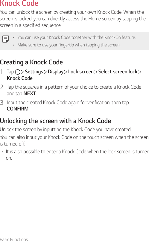 Basic FunctionsKnock CodeYou can unlock the screen by creating your own Knock Code. When the screen is locked, you can directly access the Home screen by tapping the screen in a specified sequence.• You can use your Knock Code together with the KnockOn feature.• Make sure to use your fingertip when tapping the screen.Creating a Knock Code1  Tap     Settings   Display   Lock screen   Select screen lock   Knock Code.2  Tap the squares in a pattern of your choice to create a Knock Code and tap NEXT.3  Input the created Knock Code again for verification, then tap CONFIRM.Unlocking the screen with a Knock CodeUnlock the screen by inputting the Knock Code you have created.You can also input your Knock Code on the touch screen when the screen is turned off.• It is also possible to enter a Knock Code when the lock screen is turned on.
