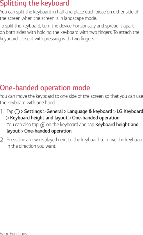 Basic FunctionsSplitting the keyboardYou can split the keyboard in half and place each piece on either side of the screen when the screen is in landscape mode.To split the keyboard, turn the device horizontally and spread it apart on both sides with holding the keyboard with two fingers. To attach the keyboard, close it with pressing with two fingers.One-handed operation modeYou can move the keyboard to one side of the screen so that you can use the keyboard with one hand.1  Tap     Settings   General   Language &amp; keyboard   LG Keyboard  Keyboard height and layout   One-handed operation.You can also tap   on the keyboard and tap Keyboard height and layout  One-handed operation.2  Press the arrow displayed next to the keyboard to move the keyboard in the direction you want.