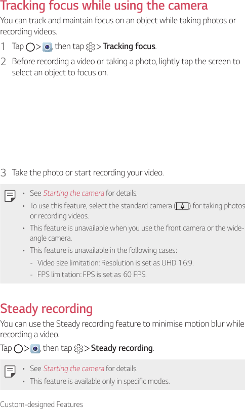 Custom-designed FeaturesTracking focus while using the cameraYou can track and maintain focus on an object while taking photos or recording videos.1  Tap      , then tap     Tracking focus.2  Before recording a video or taking a photo, lightly tap the screen to select an object to focus on.3  Take the photo or start recording your video.• See Starting the camera for details.• To use this feature, select the standard camera ( ) for taking photos or recording videos.• This feature is unavailable when you use the front camera or the wide-angle camera.• This feature is unavailable in the following cases: - Video size limitation: Resolution is set as UHD 16:9. - FPS limitation: FPS is set as 60 FPS.Steady recordingYou can use the Steady recording feature to minimise motion blur while recording a video.Tap      , then tap     Steady recording.• See Starting the camera for details.• This feature is available only in specific modes.