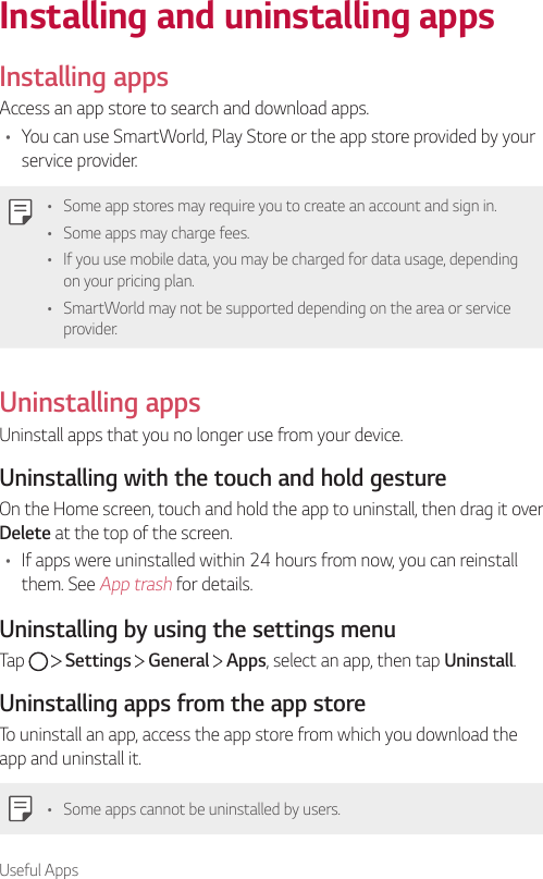 Useful AppsInstalling and uninstalling appsInstalling appsAccess an app store to search and download apps.• You can use SmartWorld, Play Store or the app store provided by your service provider.• Some app stores may require you to create an account and sign in.• Some apps may charge fees.• If you use mobile data, you may be charged for data usage, depending on your pricing plan.• SmartWorld may not be supported depending on the area or service provider.Uninstalling appsUninstall apps that you no longer use from your device.Uninstalling with the touch and hold gestureOn the Home screen, touch and hold the app to uninstall, then drag it over Delete at the top of the screen.• If apps were uninstalled within 24 hours from now, you can reinstall them. See App trash for details.Uninstalling by using the settings menuTap     Settings   General   Apps, select an app, then tap Uninstall.Uninstalling apps from the app storeTo uninstall an app, access the app store from which you download the app and uninstall it.• Some apps cannot be uninstalled by users.