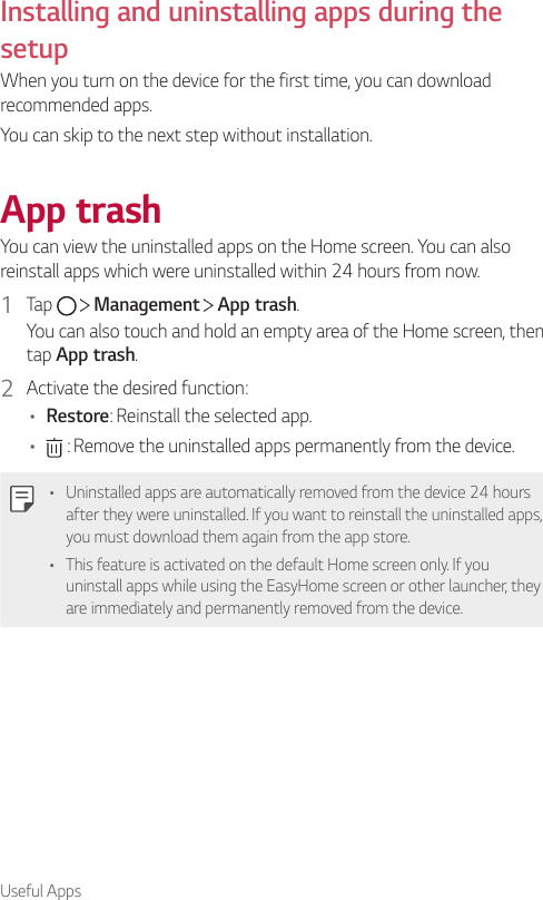 Useful AppsInstalling and uninstalling apps during the setupWhen you turn on the device for the first time, you can download recommended apps.You can skip to the next step without installation.App trashYou can view the uninstalled apps on the Home screen. You can also reinstall apps which were uninstalled within 24 hours from now.1  Tap     Management   App trash.You can also touch and hold an empty area of the Home screen, then tap App trash.2  Activate the desired function:• Restore: Reinstall the selected app.•  : Remove the uninstalled apps permanently from the device.• Uninstalled apps are automatically removed from the device 24 hours after they were uninstalled. If you want to reinstall the uninstalled apps, you must download them again from the app store.• This feature is activated on the default Home screen only. If you uninstall apps while using the EasyHome screen or other launcher, they are immediately and permanently removed from the device.