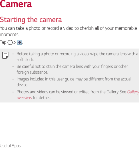 Useful AppsCameraStarting the cameraYou can take a photo or record a video to cherish all of your memorable moments.Tap      .• Before taking a photo or recording a video, wipe the camera lens with a soft cloth.• Be careful not to stain the camera lens with your fingers or other foreign substance.• Images included in this user guide may be different from the actual device.• Photos and videos can be viewed or edited from the Gallery. See Gallery overview for details.