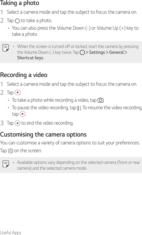 Useful AppsTaking a photo1  Select a camera mode and tap the subject to focus the camera on.2  Tap   to take a photo.• You can also press the Volume Down (-) or Volume Up (+) key to take a photo.• When the screen is turned off or locked, start the camera by pressing the Volume Down (-) key twice. Tap     Settings   General   Shortcut keys.Recording a video1  Select a camera mode and tap the subject to focus the camera on.2  Tap  .• To take a photo while recording a video, tap  .• To pause the video recording, tap  . To resume the video recording, tap  .3  Tap   to end the video recording.Customising the camera optionsYou can customise a variety of camera options to suit your preferences.Tap   on the screen.• Available options vary depending on the selected camera (front or rear camera) and the selected camera mode.